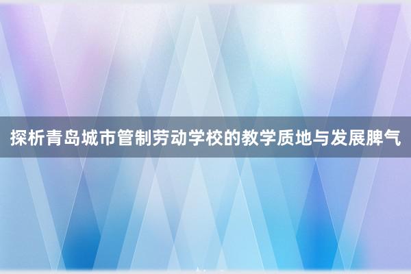 探析青岛城市管制劳动学校的教学质地与发展脾气