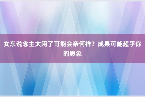 女东说念主太闲了可能会奈何样？成果可能超乎你的思象