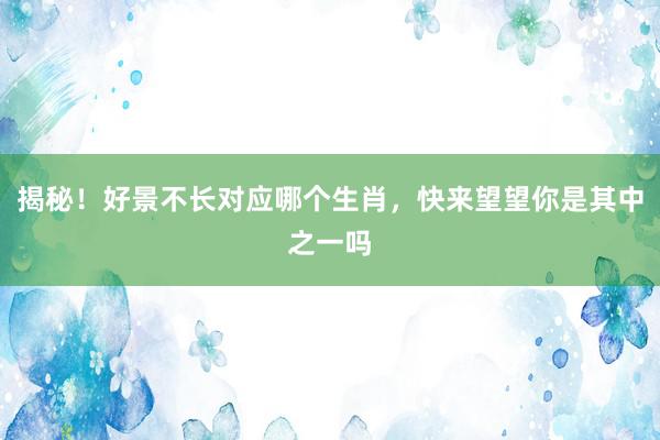 揭秘！好景不长对应哪个生肖，快来望望你是其中之一吗