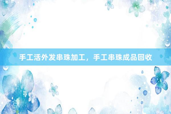 手工活外发串珠加工，手工串珠成品回收
