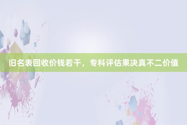 旧名表回收价钱若干，专科评估果决真不二价值