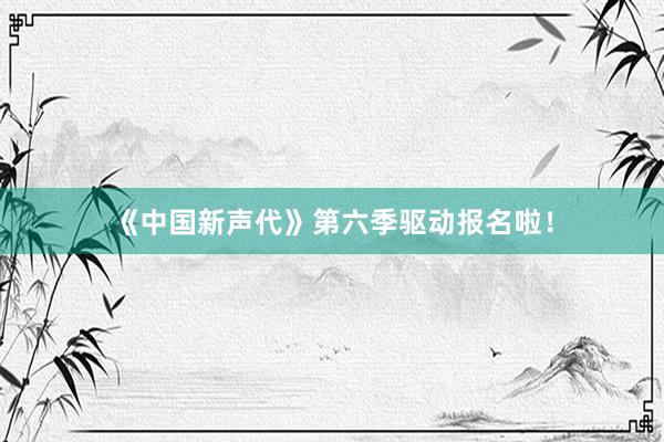 《中国新声代》第六季驱动报名啦！