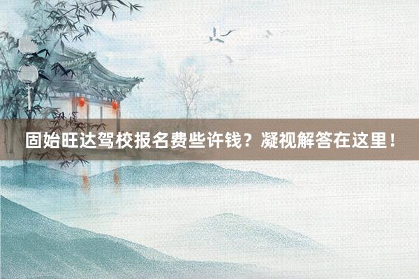 固始旺达驾校报名费些许钱？凝视解答在这里！