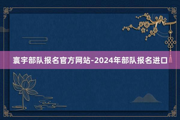 寰宇部队报名官方网站-2024年部队报名进口